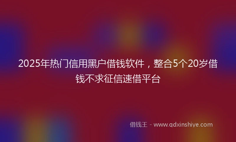 2025年热门信用黑户借钱软件，整合5个20岁借钱不求征信速借平台