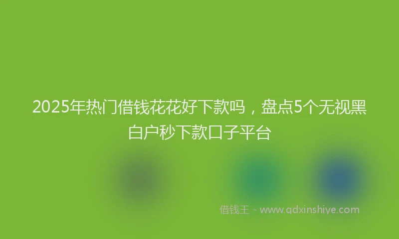 2025年热门借钱花花好下款吗，盘点5个无视黑白户秒下款口子平台