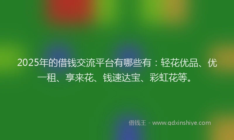 2025年的借钱交流平台有哪些有：轻花优品、优一租、享来花、钱速达宝、彩虹花等。