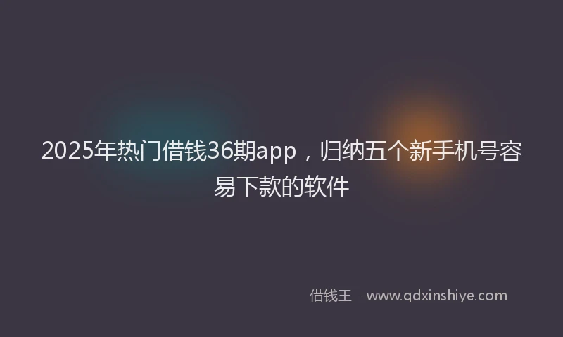 2025年热门借钱36期app，归纳五个新手机号容易下款的软件
