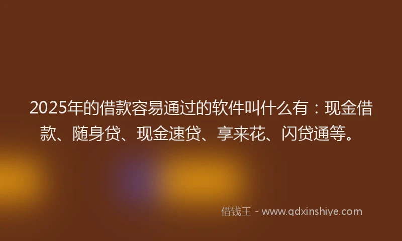 2025年的借款容易通过的软件叫什么有：现金借款、随身贷、现金速贷、享来花、闪贷通等。
