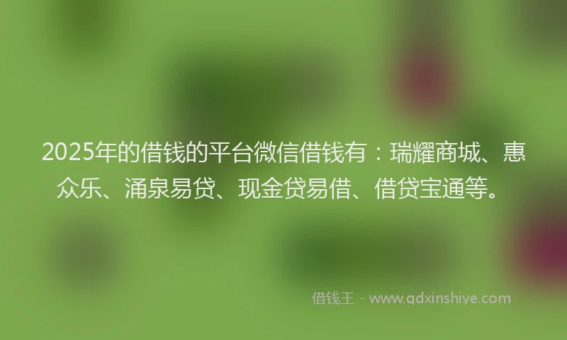 2025年的借钱的平台微信借钱有：瑞耀商城、惠众乐、涌泉易贷、现金贷易借、借贷宝通等。