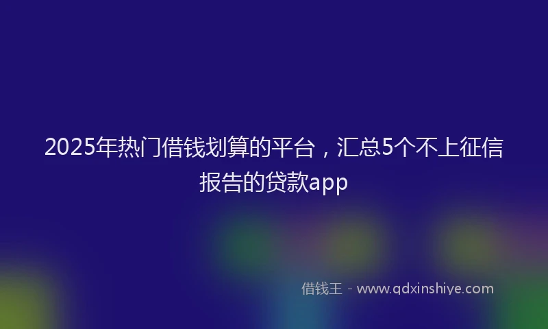 2025年热门借钱划算的平台，汇总5个不上征信报告的贷款app