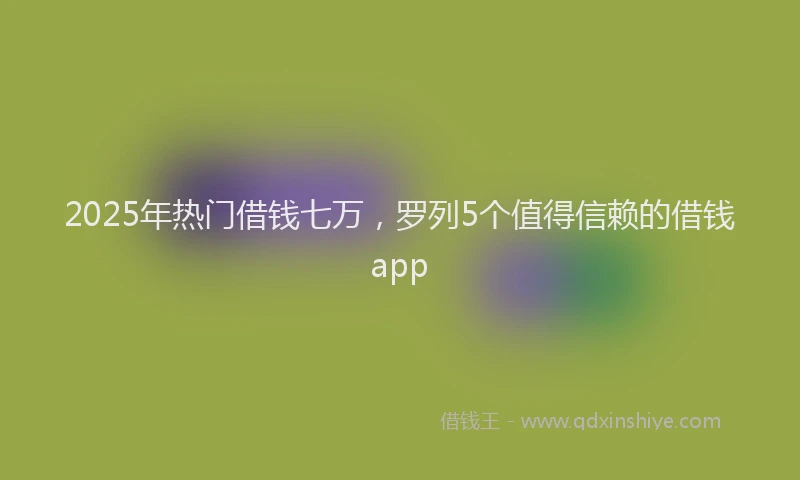 2025年热门借钱七万，罗列5个值得信赖的借钱app
