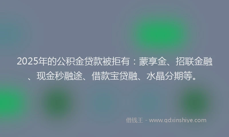 2025年的公积金贷款被拒有：蒙享金、招联金融、现金秒融途、借款宝贷融、水晶分期等。