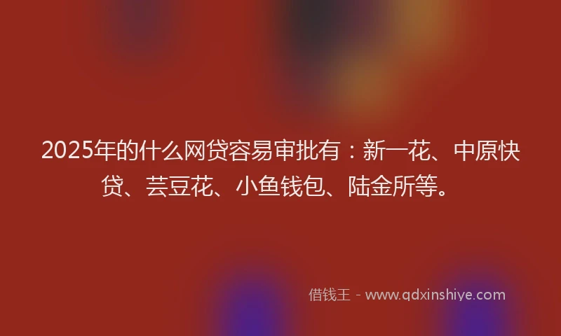 2025年的什么网贷容易审批有：新一花、中原快贷、芸豆花、小鱼钱包、陆金所等。