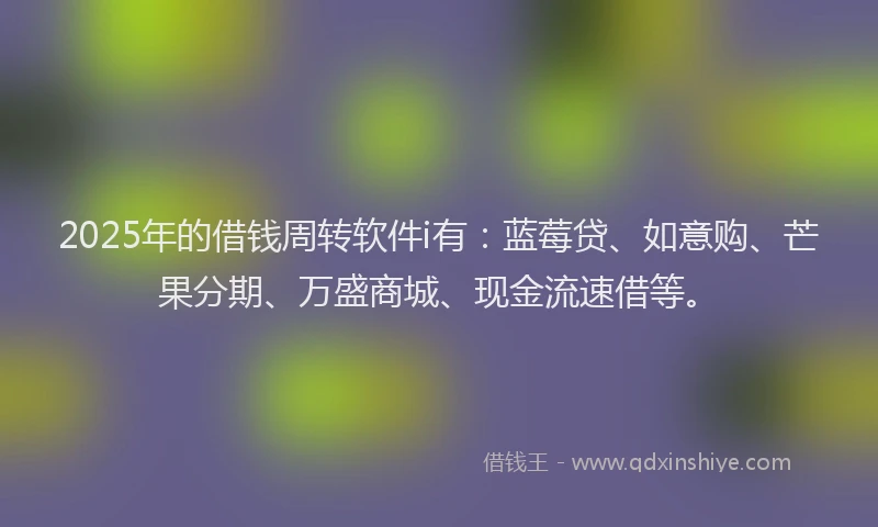 2025年的借钱周转软件i有：蓝莓贷、如意购、芒果分期、万盛商城、现金流速借等。