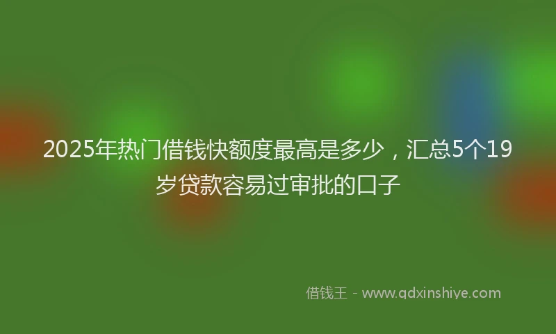 2025年热门借钱快额度最高是多少，汇总5个19岁贷款容易过审批的口子