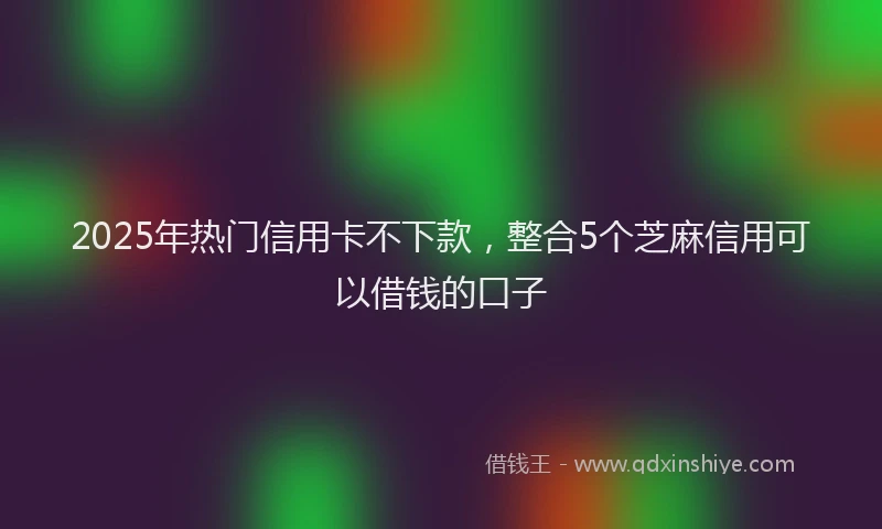 2025年热门信用卡不下款，整合5个芝麻信用可以借钱的口子