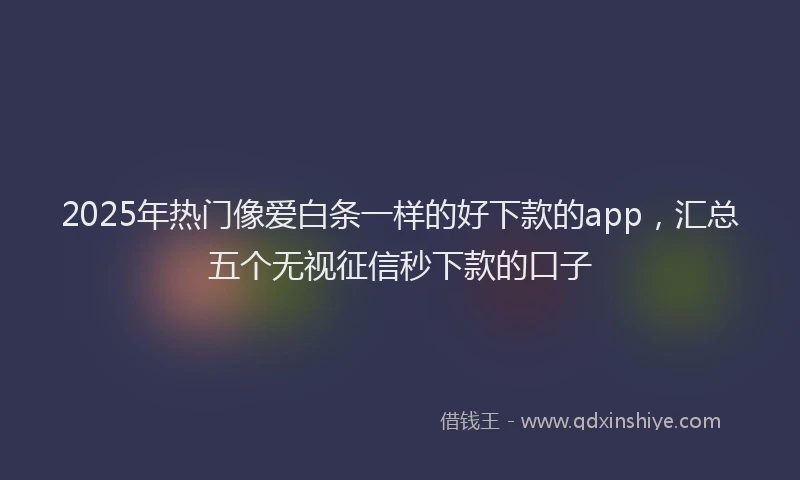2025年热门像爱白条一样的好下款的app，汇总五个无视征信秒下款的口子
