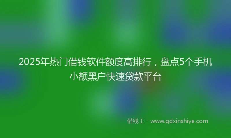 2025年热门借钱软件额度高排行，盘点5个手机小额黑户快速贷款平台