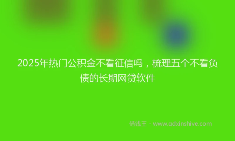 2025年热门公积金不看征信吗，梳理五个不看负债的长期网贷软件
