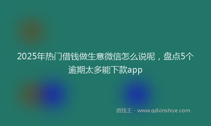 2025年热门借钱做生意微信怎么说呢，盘点5个逾期太多能下款app