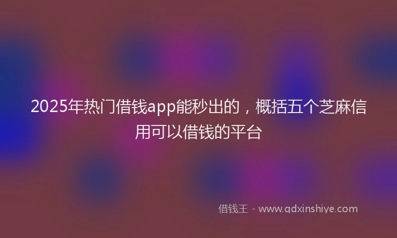 2025年热门借钱app能秒出的，概括五个芝麻信用可以借钱的平台