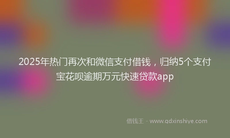 2025年热门再次和微信支付借钱，归纳5个支付宝花呗逾期万元快速贷款app