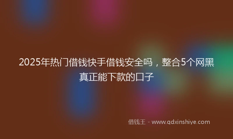2025年热门借钱快手借钱安全吗，整合5个网黑真正能下款的口子