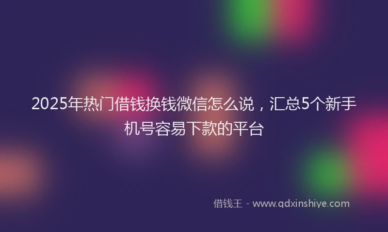 2025年热门借钱换钱微信怎么说，汇总5个新手机号容易下款的平台