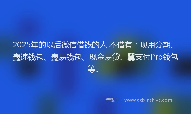 2025年的以后微信借钱的人 不借有：现用分期、鑫速钱包、鑫易钱包、现金易贷、翼支付Pro钱包等。