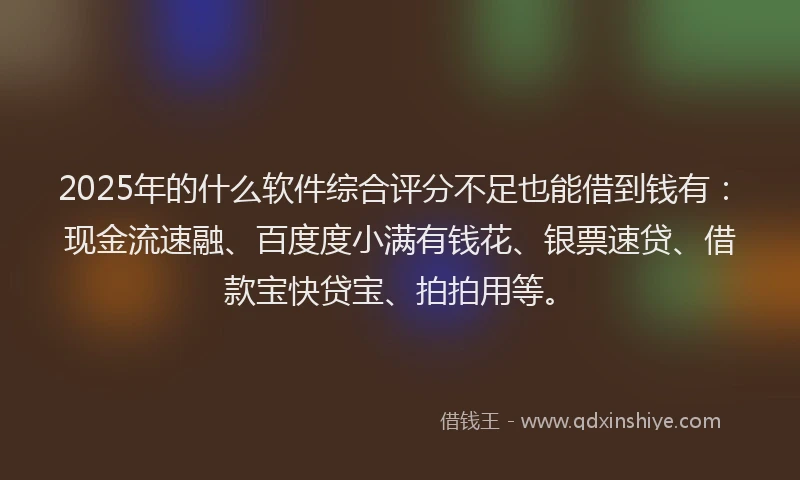 2025年的什么软件综合评分不足也能借到钱有：现金流速融、百度度小满有钱花、银票速贷、借款宝快贷宝、拍拍用等。
