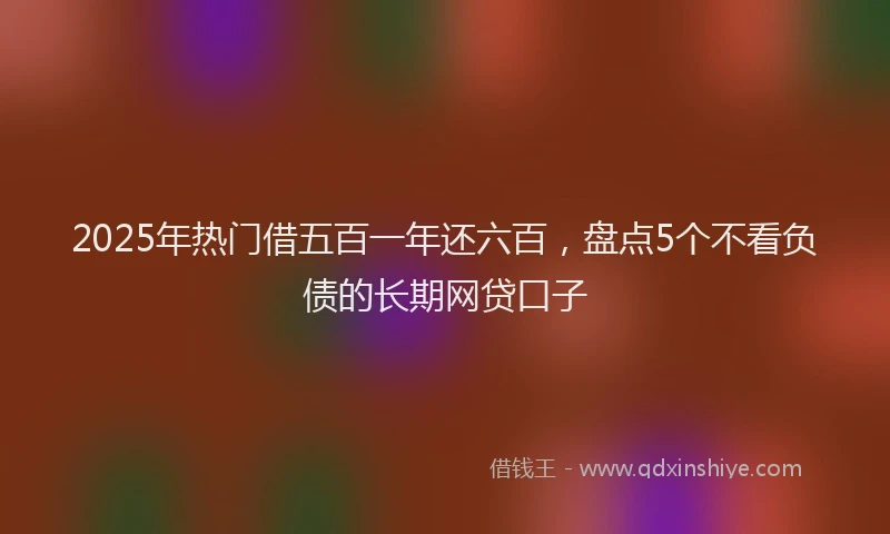 2025年热门借五百一年还六百，盘点5个不看负债的长期网贷口子