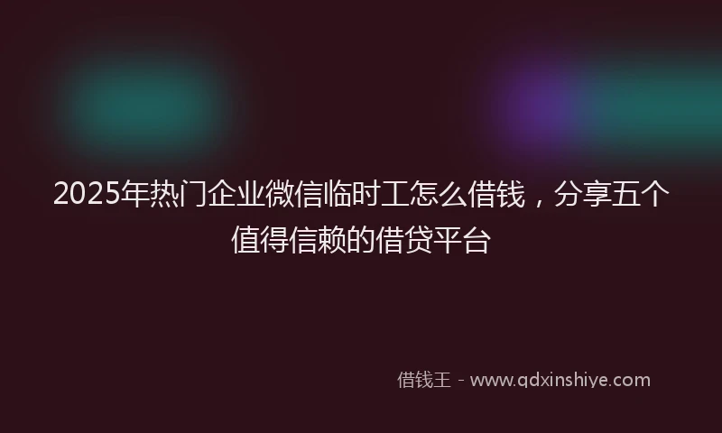 2025年热门企业微信临时工怎么借钱，分享五个值得信赖的借贷平台