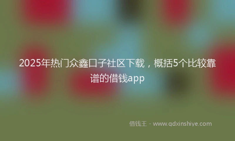 2025年热门众鑫口子社区下载，概括5个比较靠谱的借钱app