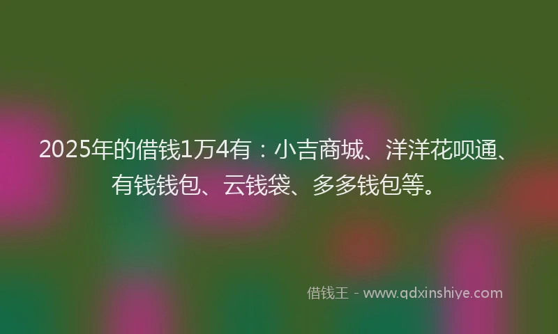 2025年的借钱1万4有：小吉商城、洋洋花呗通、有钱钱包、云钱袋、多多钱包等。