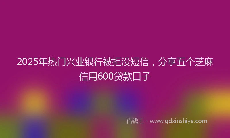2025年热门兴业银行被拒没短信，分享五个芝麻信用600贷款口子