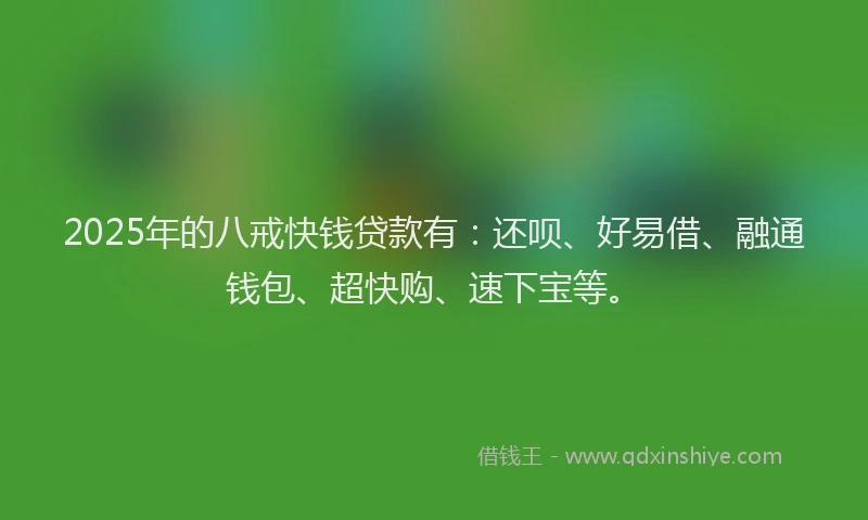 2025年的八戒快钱贷款有：还呗、好易借、融通钱包、超快购、速下宝等。
