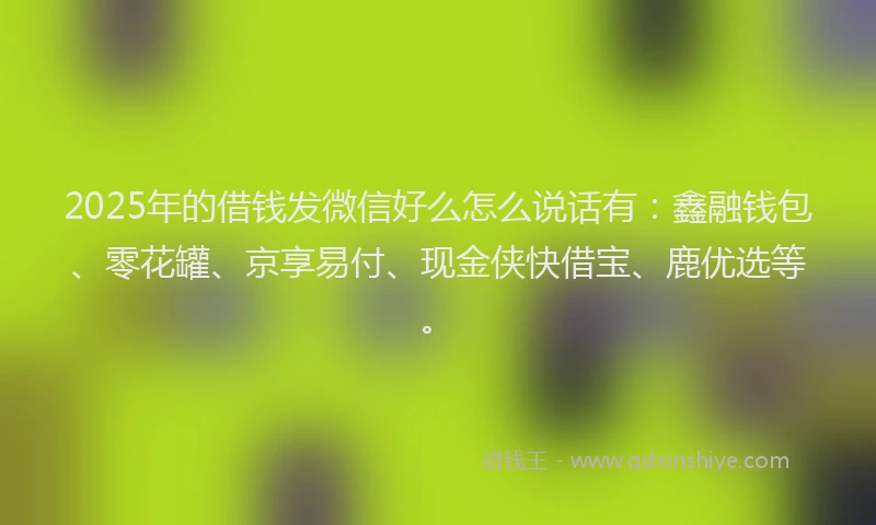2025年的借钱发微信好么怎么说话有：鑫融钱包、零花罐、京享易付、现金侠快借宝、鹿优选等。