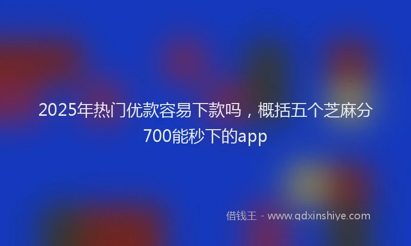 2025年热门优款容易下款吗，概括五个芝麻分700能秒下的app