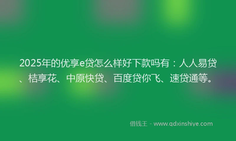 2025年的优享e贷怎么样好下款吗有：人人易贷、桔享花、中原快贷、百度贷你飞、速贷通等。