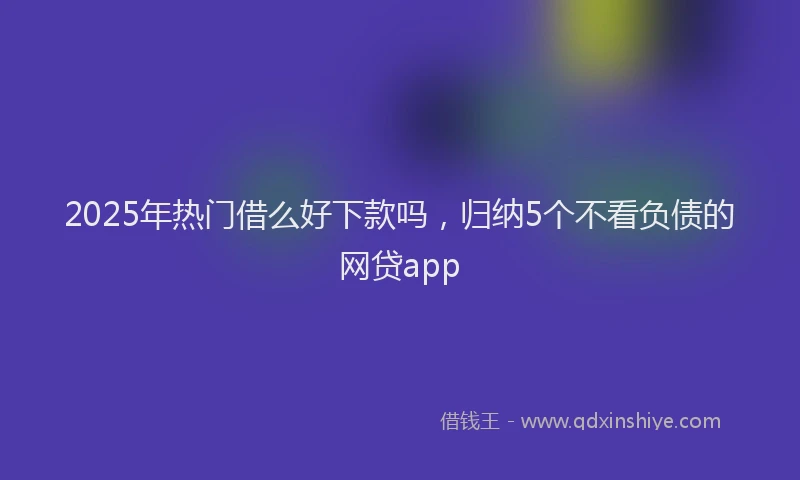 2025年热门借么好下款吗，归纳5个不看负债的网贷app