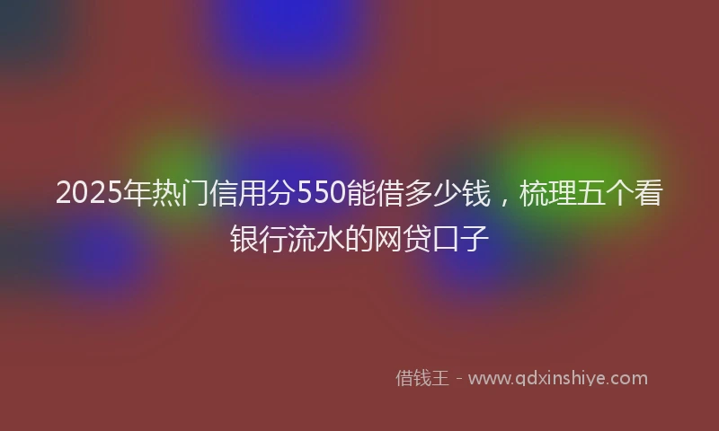 2025年热门信用分550能借多少钱，梳理五个看银行流水的网贷口子