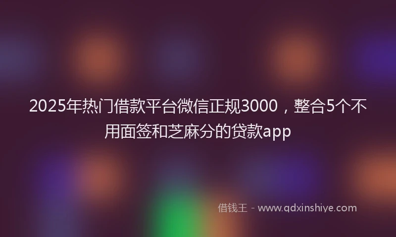 2025年热门借款平台微信正规3000，整合5个不用面签和芝麻分的贷款app