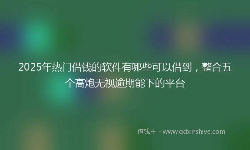 2025年热门借钱的软件有哪些可以借到，整合五个高炮无视逾期能下的平台