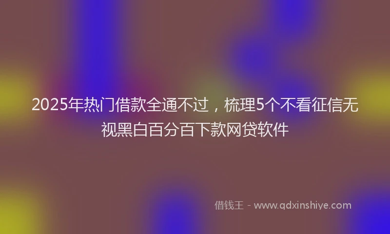 2025年热门借款全通不过，梳理5个不看征信无视黑白百分百下款网贷软件