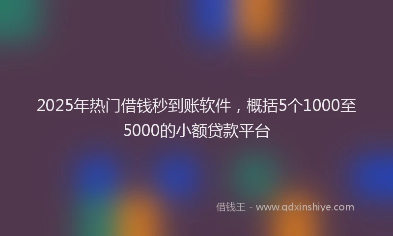 2025年热门借钱秒到账软件，概括5个1000至5000的小额贷款平台