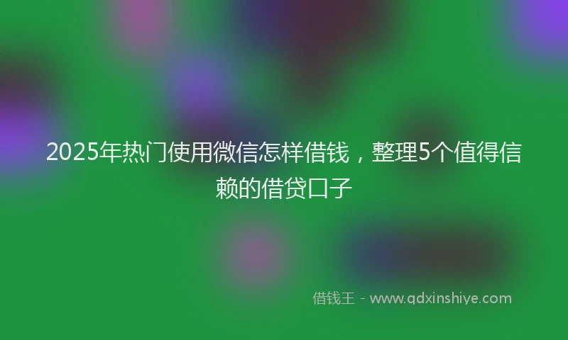 2025年热门使用微信怎样借钱，整理5个值得信赖的借贷口子