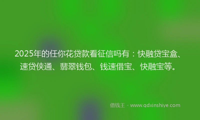2025年的任你花贷款看征信吗有：快融贷宝盒、速贷侠通、翡翠钱包、钱速借宝、快融宝等。