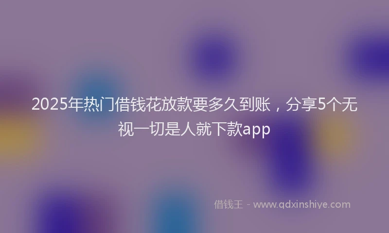 2025年热门借钱花放款要多久到账，分享5个无视一切是人就下款app