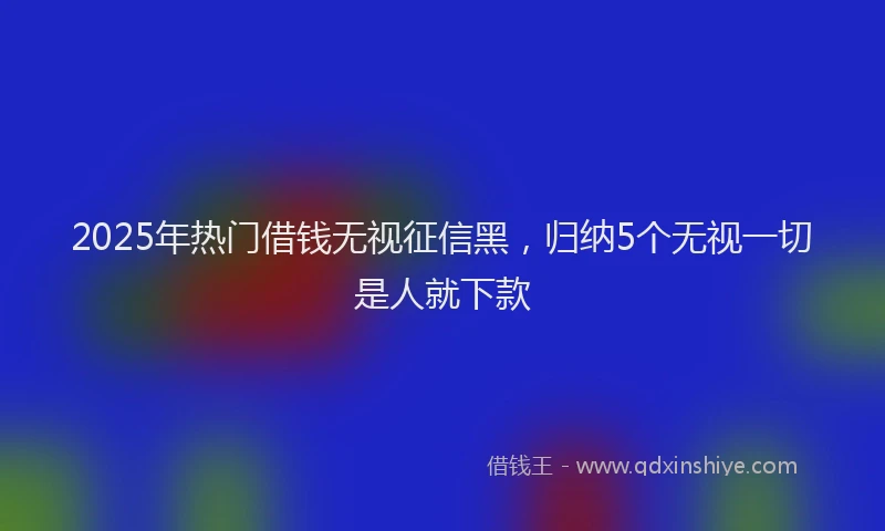 2025年热门借钱无视征信黑，归纳5个无视一切是人就下款