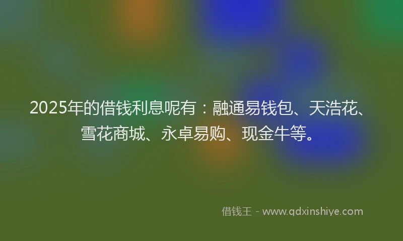 2025年的借钱利息呢有：融通易钱包、天浩花、雪花商城、永卓易购、现金牛等。