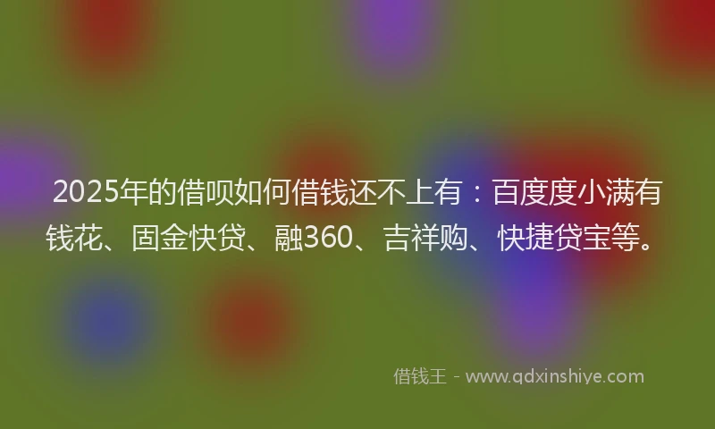 2025年的借呗如何借钱还不上有：百度度小满有钱花、固金快贷、融360、吉祥购、快捷贷宝等。