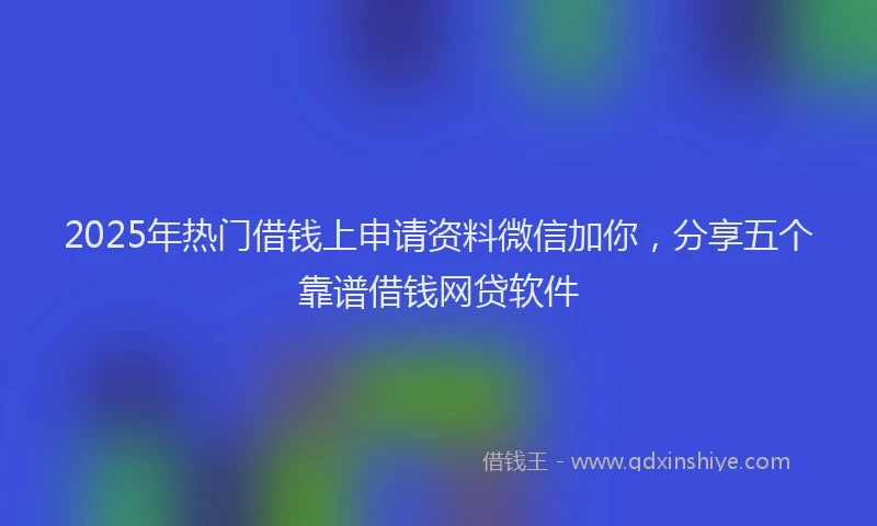 2025年热门借钱上申请资料微信加你，分享五个靠谱借钱网贷软件