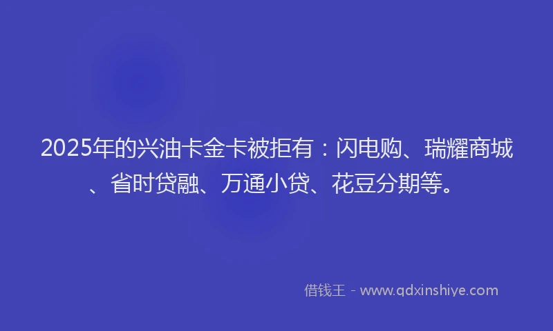 2025年的兴油卡金卡被拒有：闪电购、瑞耀商城、省时贷融、万通小贷、花豆分期等。