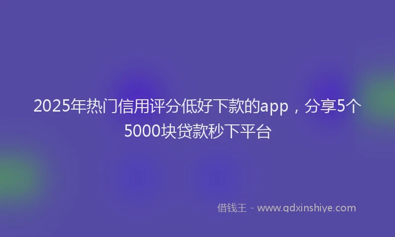 2025年热门信用评分低好下款的app，分享5个5000块贷款秒下平台