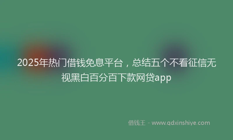 2025年热门借钱免息平台，总结五个不看征信无视黑白百分百下款网贷app