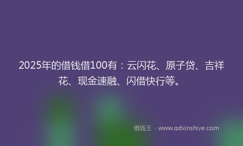 2025年的借钱借100有：云闪花、原子贷、吉祥花、现金速融、闪借快行等。