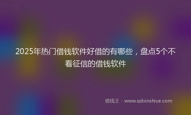 2025年热门借钱软件好借的有哪些，盘点5个不看征信的借钱软件